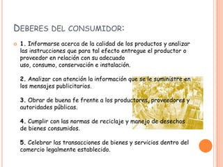 DEBERES DEL CONSUMIDOR:
   1. Informarse acerca de la calidad de los productos y analizar
    las instrucciones que para tal efecto entregue el productor o
    proveedor en relación con su adecuado
    uso, consumo, conservación e instalación.

    2. Analizar con atención la información que se le suministre en
    los mensajes publicitarios.

    3. Obrar de buena fe frente a los productores, proveedores y
    autoridades públicas.

    4. Cumplir con las normas de reciclaje y manejo de desechos
    de bienes consumidos.

    5. Celebrar las transacciones de bienes y servicios dentro del
    comercio legalmente establecido.
 