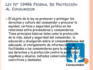 LEY Nº 19496 FEDERAL DE PROTECCIÓN
AL CONSUMIDOR

   El objeto de la ley es promover y proteger los
    derechos y cultura del consumidor y procurar la
    equidad, certeza y seguridad jurídica en las
    relaciones entre proveedores y consumidores.
    Tiene principios básicos tales como la protección
    de la vida, salud y seguridad del consumidor, la
    educación y divulgación sobre el consumo
    adecuado, el otorgamiento de información y de
    facilidades a los consumidores para la defensa de
    sus derechos y la protección contra la publicidad
    engañosa y abusiva, métodos comerciales
    coercitivos y desleales.
 