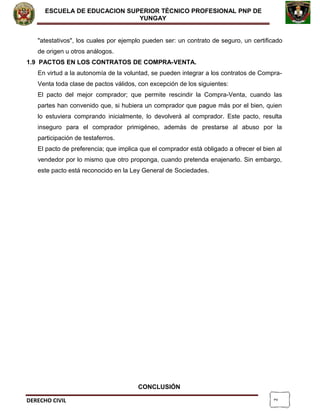 2
ESCUELA DE EDUCACION SUPERIOR TÈCNICO PROFESIONAL PNP DE
YUNGAY
"atestativos", los cuales por ejemplo pueden ser: un contrato de seguro, un certificado
de origen u otros análogos.
1.9 PACTOS EN LOS CONTRATOS DE COMPRA-VENTA.
En virtud a la autonomía de la voluntad, se pueden integrar a los contratos de Compra-
Venta toda clase de pactos válidos, con excepción de los siguientes:
El pacto del mejor comprador; que permite rescindir la Compra-Venta, cuando las
partes han convenido que, si hubiera un comprador que pague más por el bien, quien
lo estuviera comprando inicialmente, lo devolverá al comprador. Este pacto, resulta
inseguro para el comprador primigéneo, además de prestarse al abuso por la
participación de testaferros.
El pacto de preferencia; que implica que el comprador está obligado a ofrecer el bien al
vendedor por lo mismo que otro proponga, cuando pretenda enajenarlo. Sin embargo,
este pacto está reconocido en la Ley General de Sociedades.
CONCLUSIÓN
DERECHO CIVIL
 