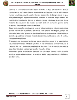 2
ESCUELA DE EDUCACION SUPERIOR TÈCNICO PROFESIONAL PNP DE
YUNGAY
Después de un examen exhaustivo de los contratos se llega a la conclusión de que
resulta de gran importancia para los estudiosos de las Ciencias Jurídicas el conocer de
manera completa y profunda todo lo relativo a los contratos de Compra-Venta, ya que,
este posee una gran importancia entre los contratos de su clase, porque se trata del
contrato tipo traslativo de dominio y, además, porque constituye la principal forma
moderna de adquisición de riqueza; es decir, tanto en su función jurídica como
económica, debe merecer un estudio especial.
Es por tanto, que ellos constituyen la base de toda una gama de actuaciones jurídicas
que se presenta en la práctica y en el que hacer jurídico del abogado, porque los
tribunales civiles están repletos de decisiones fundamentadas ya en el cumplimiento de
contrato, ejecución de contratos, violación de contratos, nulidades de actos de ventas,
radiaciones de hipotecas.
El abogado que desconoce las fuentes, las características, sobre de la capacidad de
las partes contratantes, del objeto y materia de los contratos de Compra-Venta, de la
causa los efectos, y las formas de extinción de las obligaciones tendría una gran laguna
para el ejercicio de la profesión por ante los tribunales civiles.
Finalmente, queda la satisfacción de haber con un trabajo conciso y claro que nos
arrojó luz sobre la base teórica y se aclararon varios aspectos prácticos relacionado
con dicho tema.
1.11 CONTRATOS REALES DE COMPRAVENTA (CASO N° 01)
DERECHO CIVIL
 