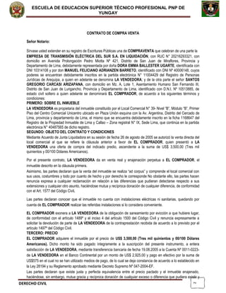 2
ESCUELA DE EDUCACION SUPERIOR TÈCNICO PROFESIONAL PNP DE
YUNGAY
CONTRATO DE COMPRA VENTA
Señor Notario:
Sírvase usted extender en su registro de Escrituras Públicas una de COMPRAVENTA que celebran de una parte la
EMPRESA DE TRANSMISIÓN ELÉCTRICA DEL SUR S.A. EN LIQUIDACIÓN, con RUC N° 20216293321, con
domicilio en Avenida Prolongación Pedro Miotta Nº 421, Distrito de San Juan de Miraflores, Provincia y
Departamento de Lima, debidamente representada por doña DORA EMMA BALLESTER UGARTE, identificada con
DNI 10314108 y por don MANUEL FELICIANO ADRIANZEN BARRETO, identificado con DNI Nº 40006148, cuyos
poderes se encuentran debidamente inscritos en la partida electrónica N° 11004429 del Registro de Personas
Jurídicas de Arequipa, a quien en adelante se denomina LA VENDEDORA; y de la otra parte el señor SANTOS
GREGORIO CARCASI ARIZAPANA, con domicilio en Mz. A, Lote 1, Asentamiento Humano San Fernando III,
Distrito de San Juan de Lurigancho, Provincia y Departamento de Lima, identificado con D.N.I. Nº 10513885, de
estado civil soltero a quien adelante se denominará EL COMPRADOR, de acuerdo a los siguientes términos y
condiciones:
PRIMERO: SOBRE EL INMUEBLE
LA VENDEDORA es propietaria del inmueble constituido por el Local Comercial N° 39- Nivel “B”, Módulo “B”, Primer
Piso del Centro Comercial Unicentro ubicado en Plaza Unión esquina con la Av. Argentina, Distrito del Cercado de
Lima, provincia y departamento de Lima, el mismo que se encuentra debidamente inscrito en la ficha 1168647 del
Registro de la Propiedad Inmueble de Lima y Callao – Zona registral N° IX, Sede Lima, que continúa en la partida
electrónica N° 40487565 de dicho registro.
SEGUNDO: OBJETO DEL CONTRATO Y CONDICIONES
Mediante Acuerdo de Junta Liquidadora en su sesión de fecha 26 de agosto de 2005 se autorizó la venta directa del
local comercial al que se refiere la cláusula anterior a favor de EL COMPRADOR, quien presentó a LA
VENDEDORA una oferta de compra del indicado predio, ascendente a la suma de US$ 3,500,00 (Tres mil
quinientos y 00/100 Dólares Americanos).
Por el presente contrato, LA VENDEDORA da en venta real y enajenación perpetua a EL COMPRADOR, el
inmueble descrito en la cláusula primera.
Asimismo, las partes declaran que la venta del inmueble se realiza “ad corpus” y comprende el local comercial con
sus usos, costumbres y todo por cuanto de hecho y por derecho le corresponde No obstante ello, las partes hacen
renuncia expresa a cualquier reclamación en relación a las diferencias que pudieran detectarse respecto a sus
extensiones y cualquier otro asunto, haciéndose mutua y recíproca donación de cualquier diferencia, de conformidad
con el Art. 1577 del Código Civil.
Las partes declaran conocer que el inmueble no cuenta con instalaciones eléctricas ni sanitarias, quedando por
cuenta de EL COMPRADOR realizar las referidas instalaciones si lo considera conveniente.
EL COMPRADOR exonera a LA VENDEDORA de la obligación de saneamiento por evicción a que hubiere lugar,
de conformidad con el artículo 1489º y el inciso 4 del artículo 1500 del Código Civil y renuncia expresamente a
solicitar la devolución de parte de LA VENDEDORA de la contraprestación recibida de acuerdo a lo previsto por el
artículo 1497º del Código Civil.
TERCERO: PRECIO
EL COMPRADOR adquiere el inmueble por el precio de US$ 3,500,00 (Tres mil quinientos y 00/100 Dólares
Americanos). Dicho monto ha sido pagado íntegramente a la suscripción del presente instrumento, a entera
satisfacción de LA VENDEDORA, mediante transferencia bancaria de fecha 19.08.2005 a la Cuenta Nº 0011-0223-
de LA VENDEDORA en el Banco Continental por un monto de US$ 2,925.00 y pago en efectivo por la suma de
US$575 en el cual no se han utilizado medios de pago, de lo cual se deja constancia de acuerdo a lo establecido en
la Ley 28194 y su Reglamento aprobado mediante Decreto Supremo Nº 047-2004-EF.
Las partes declaran que existe justa y perfecta equivalencia entre el precio pactado y el inmueble enajenado,
haciéndose, sin embargo, mutua gracia y recíproca donación de cualquier exceso o diferencia que pudiera existir y
DERECHO CIVIL
 