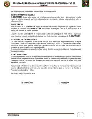 2
ESCUELA DE EDUCACION SUPERIOR TÈCNICO PROFESIONAL PNP DE
YUNGAY
que ahora no perciben, conforme a lo estipulado en la cláusula precedente.
CUARTO: ENTREGA DEL INMUEBLE
EL COMPRADOR declara haber recibido a la firma del presente documento las llaves y la posesión del inmueble
materia de la venta, declarando que lo ha recibido conforme y renunciando a cualquier reclamo posterior sobre su
estado o condición.
QUINTO: GASTOS
Serán de cuenta de EL COMPRADOR el pago de los derechos notariales y registrales que origine esta minuta,
incluyendo un Testimonio para LA VENDEDORA, el que deberá ser entregado a ésta en un plazo no mayor de 30
(treinta) días naturales de suscrito el contrato.
Las partes acuerdan que todo trámite de independización y subdivisión y todo gasto de índole notarial y registral, así
como el pago del Impuesto de Alcabala o de cualquier otro tributo, corren por cuenta y cargo de EL COMPRADOR.
SEXTO: DOMICILIO Y NOTIFICACIONES
Las partes señalan sus domicilios en los lugares indicados en la introducción del presente contrato. Cualquier
comunicación o notificación deberá ser cursada a dichos domicilios por escrito. En caso de cambio de domicilio,
para que el mismo tenga efecto y validez legal, deberá comunicarse a la otra parte por escrito con cargo o
constancia de recepción, y a la mayor brevedad posible.
En caso contrario, cualquier comunicación hecha al anterior domicilio se entenderá válidamente efectuada y surtirá
plenos efectos legales.
SETIMO: JURISDICCION
En caso de presentarse cualquier asunto dudoso o litigioso derivado de la interpretación, aplicación o ejecución del
presente contrato, las partes renuncian expresamente al fuero de sus domicilios y se someten a la jurisdicción de los
jueces y tribunales del Cercado de Lima, señalando para tal efecto las direcciones indicadas en la parte introductoria
del presente instrumento.
Agregue usted, señor Notario, las demás cláusulas que fueren de ley, haga los insertos correspondientes, eleve la
presente a Escritura Pública, y sírvase cursar los partes correspondientes para su inscripción al Registro de
Propiedad Inmueble de Lima y Callao.
Suscrito en Lima por duplicado en fecha
EL COMPRADOR LA VENDEDORA
DERECHO CIVIL
 