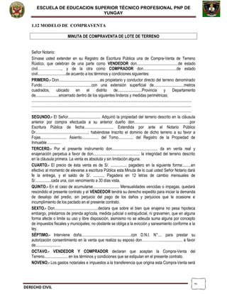 2
ESCUELA DE EDUCACION SUPERIOR TÈCNICO PROFESIONAL PNP DE
YUNGAY
1.12 MODELO DE COMPRAVENTA
MINUTA DE COMPRAVENTA DE LOTE DE TERRENO
Señor Notario:
Sírvase usted extender en su Registro de Escritura Pública una de Compra-Venta de Terreno
Rústico, que celebran de una parte como VENDEDOR don.........................................de estado
civil……………….., y de la otra como COMPRADOR don.................................de estado
civil............................de acuerdo a los términos y condiciones siguientes:
PRIMERO.- Don.........................................es propietario y conductor directo del terreno denominado
Fundo.................................................con una extensión superficial de..............................metros
cuadrados, ubicado en el distrito de........................Provincia y Departamento
de.......................encerrado dentro de los siguientes linderos y medidas perimétricas;
..............................................................................................................................................................
..............................................................................................................................................................
..............................................................................................................................................................
SEGUNDO.- El Señor................................ Adquirió la propiedad del terreno descrito en la cláusula
anterior por compra efectuada a su anterior dueño don.......................................................por
Escritura Pública de fecha............................. Extendida por ante el Notario Público
Dr....................................................; habiéndose Inscrito el dominio de dicho terreno a su favor a
Fojas.......................... Asiento................. del Tomo............... del Registro de la Propiedad de
Inmueble .............
TERCERO.- Por el presente instrumento don............................................. da en venta real y
enajenación perpetua a favor de don.............................................. la integridad del terreno descrito
en la cláusula primera. La venta es absoluta y sin limitación alguna.
CUARTO.- El precio de ésta venta es de S/. ................ pagadero en la siguiente forma:........en
efectivo al momento de elevarse a escritura Pública esta Minuta de lo cual usted Señor Notario dará
fe la entrega, y el saldo de S/. ........... Pagadera en 12 letras de cambio mensuales de
S/................cada una, con vencimiento a 30 días vista.
QUINTO.- En el caso de acumularse.......................... Mensualidades vencidas o impagas, quedará
rescindido el presente contrato y el VENDEDOR tendrá su derecho expedito para iniciar la demanda
de desalojo del predio, sin perjuicio del pago de los daños y perjuicios que le ocasione e
incumplimiento de los pactado en el presente contrato.
SEXTO.- Don...........................................declara que sobre el bien que enajena no pesa hipoteca
embargo, préstamos de prenda agrícola, medida judicial o extrajudicial, ni gravamen, que en alguna
forma afecte o limite su uso y libre disposición, asimismo no se adeuda suma alguna por concepto
de impuestos fiscales y municipales; no obstante se obliga a la evicción y saneamiento conforme a la
ley.
SÉPTIMO.- Interviene doña.................................................con D.N.I. N°.... para prestar su
autorización consentimiento en la venta que realiza su esposo don……………...................... a favor
de.........................
OCTAVO.- VENDEDOR Y COMPRADOR declaran que aceptan la Compra-Venta del
Terreno....................... en los términos y condiciones que se estipulan en el presente contrato.
NOVENO.- Los gastos notariales e impuestos a la transferencia que origina esta Compra-Venta será
DERECHO CIVIL
 