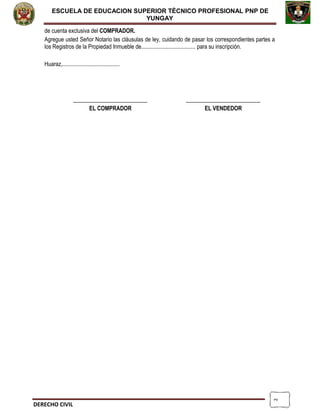2
ESCUELA DE EDUCACION SUPERIOR TÈCNICO PROFESIONAL PNP DE
YUNGAY
de cuenta exclusiva del COMPRADOR.
Agregue usted Señor Notario las cláusulas de ley, cuidando de pasar los correspondientes partes a
los Registros de la Propiedad Inmueble de...................................... para su inscripción.
Huaraz,........................................
__________________________ __________________________
EL COMPRADOR EL VENDEDOR
DERECHO CIVIL
 