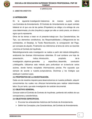 2
ESCUELA DE EDUCACION SUPERIOR TÈCNICO PROFESIONAL PNP DE
YUNGAY
CAPITULO II
2. ARRENDAMIENTO
2.1 INTRODUCIÓN
En la siguiente investigación trataremos de manera sucinta sobre
Los Contratos de Arrendamiento. El Contrato de Arrendamiento es aquel contrato
bilateral en el que una de las partes (Propietario) se obliga a la entrega de una
cosa determinada y la otra (Inquilino) a pagar por ella un cierto precio, en dinero o
signo que lo represente.
Otros de los temas a tratar en el presente trabajo son: Sus Características, los
Tipo, sus elementos constitutivos, las Responsabilidades y Obligaciones de los
contratantes, el Desalojo, la Tacita Reconducción, la consignación del Pago,
por concepto de alquiler, Finalmente nos referiremos al tema de cómo se rescinde
y termina el Contrato de Inquilinato.
Metodológicamente esta investigación se realiza a partir del método bibliográfico,
analizando las diversas informaciones obtenidas. El cual contiene una hoja de
presentación, índice, introducción, propósito de la
investigación, objetivos generales y específicos, desarrollo, conclusión
y bibliografía. Utilizamos este método para profundizar en la teoría de varios
autores, donde hemos recopilado informaciones previas. Por supuesto que
siempre de acorde a nuestra Jurisprudencia, Doctrinas y los Códigos que
estatuyen nuestras Leyes.
2.2 PROPÓSITOS DE LA INVESTIGACIÓN.
Cada uno de nosotros requiere para desenvolvernos en nuestra profesión, adquirir
conocimientos los cuales nos ofrezcan herramientas para realizar determinadas
labor. Es por tanto, que esta investigación de carácter documental.
2.3 OBJETIVO GENERAL.
Conocer sobre el Contrato de Contrato de Inquilinato, partiendo del análisis de sus
concepciones y características.
2.4 OBJETIVOS ESPECÍFICOS.
 Enunciar los antecedentes históricos del Contrato de Arrendamiento.
 Definir los Conceptos y las Características, del Contrato de Arrendamiento.
DERECHO CIVIL
 