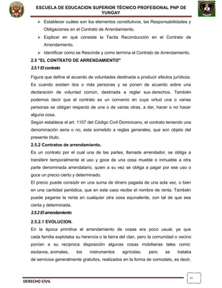 2
ESCUELA DE EDUCACION SUPERIOR TÈCNICO PROFESIONAL PNP DE
YUNGAY
 Establecer cuáles son los elementos constitutivos, las Responsabilidades y
Obligaciones en el Contrato de Arrendamiento.
 Explicar en qué consiste la Tacita Reconducción en el Contrato de
Arrendamiento.
 Identificar como se Rescinde y como termina el Contrato de Arrendamiento.
2.5 "EL CONTRATO DE ARRENDAMIENTO"
2.5.1 El contrato
Figura que define el acuerdo de voluntades destinada a producir efectos jurídicos.
Es cuando existen dos o más personas y se ponen de acuerdo sobre una
declaración de voluntad común, destinada a reglar sus derechos. También
podemos decir que el contrato es un convenio en cuya virtud una o varias
personas se obligan respecto de una o de varias otras, a dar, hacer o no hacer
alguna cosa.
Según establece el art. 1107 del Código Civil Dominicano, el contrato teniendo una
denominación seria o no, esta sometido a reglas generales, que son objeto del
presente título.
2.5.2 Contratos de arrendamiento.
Es un contrato por el cual una de las partes, llamada arrendador, se obliga a
transferir temporalmente el uso y goce de una cosa mueble o inmueble a otra
parte denominada arrendatario, quien a su vez se obliga a pagar por ese uso o
goce un precio cierto y determinado.
El precio puede consistir en una suma de dinero pagada de una sola vez, o bien
en una cantidad periódica, que en este caso recibe el nombre de renta. También
puede pagarse la renta en cualquier otra cosa equivalente, con tal de que sea
cierta y determinada.
2.5.2 El arrendamiento
2.5.2.1 EVOLUCION.
En la época primitiva el arrendamiento de cosas era poco usual, ya que
cada familia explotaba su herencia o la tierra del clan, pero la comunidad o vecino
ponían a su reciproca disposición algunas cosas mobiliarias tales como:
esclavos, animales, los instrumentos agrícolas; pero se trataba
de servicios generalmente gratuitos, realizados en la forma de comodato, es decir,
DERECHO CIVIL
 
