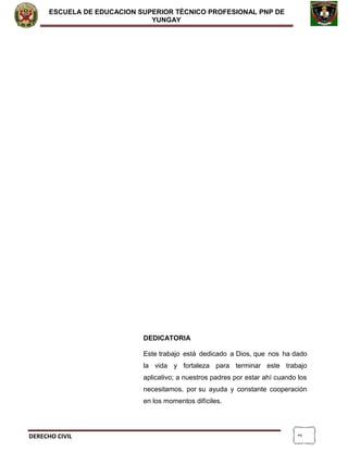 2
ESCUELA DE EDUCACION SUPERIOR TÈCNICO PROFESIONAL PNP DE
YUNGAY
DEDICATORIA
Este trabajo está dedicado a Dios, que nos ha dado
la vida y fortaleza para terminar este trabajo
aplicativo; a nuestros padres por estar ahí cuando los
necesitamos, por su ayuda y constante cooperación
en los momentos difíciles.
DERECHO CIVIL
 