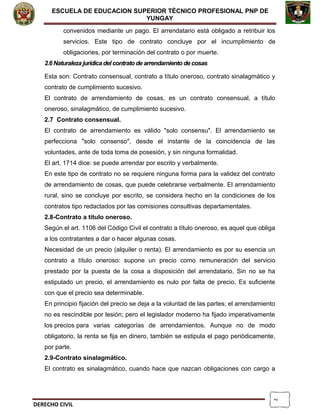 2
ESCUELA DE EDUCACION SUPERIOR TÈCNICO PROFESIONAL PNP DE
YUNGAY
convenidos mediante un pago. El arrendatario está obligado a retribuir los
servicios. Este tipo de contrato concluye por el incumplimiento de
obligaciones, por terminación del contrato o por muerte.
2.6 Naturaleza jurídica del contrato de arrendamiento de cosas
Esta son: Contrato consensual, contrato a título oneroso, contrato sinalagmático y
contrato de cumplimiento sucesivo.
El contrato de arrendamiento de cosas, es un contrato consensual, a título
oneroso, sinalagmático, de cumplimiento sucesivo.
2.7 Contrato consensual.
El contrato de arrendamiento es válido "solo consensu". El arrendamiento se
perfecciona "solo consenso", desde el instante de la coincidencia de las
voluntades, ante de toda toma de posesión, y sin ninguna formalidad.
El art. 1714 dice: se puede arrendar por escrito y verbalmente.
En este tipo de contrato no se requiere ninguna forma para la validez del contrato
de arrendamiento de cosas, que puede celebrarse verbalmente. El arrendamiento
rural, sino se concluye por escrito, se considera hecho en la condiciones de los
contratos tipo redactados por las comisiones consultivas departamentales.
2.8-Contrato a título oneroso.
Según el art. 1106 del Código Civil el contrato a título oneroso, es aquel que obliga
a los contratantes a dar o hacer algunas cosas.
Necesidad de un precio (alquiler o renta). El arrendamiento es por su esencia un
contrato a título oneroso: supone un precio como remuneración del servicio
prestado por la puesta de la cosa a disposición del arrendatario. Sin no se ha
estipulado un precio, el arrendamiento es nulo por falta de precio. Es suficiente
con que el precio sea determinable.
En principio fijación del precio se deja a la voluntad de las partes; el arrendamiento
no es rescindible por lesión; pero el legislador moderno ha fijado imperativamente
los precios para varias categorías de arrendamientos. Aunque no de modo
obligatorio, la renta se fija en dinero, también se estipula el pago periódicamente,
por parte.
2.9-Contrato sinalagmático.
El contrato es sinalagmático, cuando hace que nazcan obligaciones con cargo a
DERECHO CIVIL
 