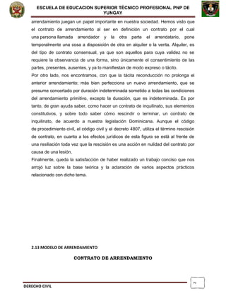 2
ESCUELA DE EDUCACION SUPERIOR TÈCNICO PROFESIONAL PNP DE
YUNGAY
arrendamiento juegan un papel importante en nuestra sociedad. Hemos visto que
el contrato de arrendamiento al ser en definición un contrato por el cual
una persona llamada arrendador y la otra parte el arrendatario, pone
temporalmente una cosa a disposición de otra en alquiler o la venta. Alquiler, es
del tipo de contrato consensual, ya que son aquellos para cuya validez no se
requiere la observancia de una forma, sino únicamente el consentimiento de las
partes, presentes, ausentes, y ya lo manifiestan de modo expreso o tácito.
Por otro lado, nos encontramos, con que la tácita reconducción no prolonga el
anterior arrendamiento; más bien perfecciona un nuevo arrendamiento, que se
presume concertado por duración indeterminada sometido a todas las condiciones
del arrendamiento primitivo, excepto la duración, que es indeterminada. Es por
tanto, de gran ayuda saber, como hacer un contrato de inquilinato, sus elementos
constitutivos, y sobre todo saber cómo rescindir o terminar, un contrato de
inquilinato, de acuerdo a nuestra legislación Dominicana. Aunque el código
de procedimiento civil, el código civil y el decreto 4807, utiliza el término rescisión
de contrato, en cuanto a los efectos jurídicos de esta figura se está al frente de
una resiliación toda vez que la rescisión es una acción en nulidad del contrato por
causa de una lesión.
Finalmente, queda la satisfacción de haber realizado un trabajo conciso que nos
arrojó luz sobre la base teórica y la aclaración de varios aspectos prácticos
relacionado con dicho tema.
2.13 MODELO DE ARRENDAMIENTO
CONTRATO DE ARRENDAMIENTO
DERECHO CIVIL
 