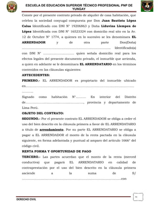 2
ESCUELA DE EDUCACION SUPERIOR TÈCNICO PROFESIONAL PNP DE
YUNGAY
Conste por el presente contrato privado de alquiler de casa habitación, que
celebra la sociedad conyugal compuesta por Don Juan Bautista López
Calua Identificado con DNI N° 19206863 y Doña Liduvina Llempen de
López Identificada con DNI N° 16523324 con domicilio real sito en la Av.
12 de Octubre N° 1774, a quienes en lo sucesivo se les denominara EL
ARRENDADOR y de otra parte Don(Doña)
………………………………………………………………………….. Identificado(a)
con DNI N° ………………………… quien señala domicilio real para los
efectos legales del presente documento privado, el inmueble que arrienda,
a quien en adelante se le denominara EL ARRENDATARIO en los términos
contenidos en las cláusulas siguientes:
ANTECEDENTES:
PRIMERO.- EL ARRENDADOR es propietario del inmueble ubicado
en……………………………………………………………………………………………
………..
Signado como habitación N°………. En interior del Distrito
de……………………………………………….., provincia y departamento de
Lima Perú.
OBJETO DEL CONTRATO:
SEGUNDO.- Por el presente contrato EL ARRENDADOR se obliga a ceder el
uso del bien descrito en la cláusula primera a favor de EL ARRENDATARIO
a título de arrendamiento. Por su parte EL ARRENDATARIO se obliga a
pagar a EL ARRENDADOR el monto de la renta pactada en la cláusula
siguiente, en forma adelantada y puntual al amparo del artículo 1666° del
código civil.
RENTA FORMA Y OPORTUNIDAD DE PAGO
TERCERO.- Las partes acuerdan que el monto de la renta (merced
conductiva) que pagará EL ARRENDATARIO en calidad de
contraprestación por el uso del bien descrito en la cláusula primera
asciende a la suma de S/
……………………………………………………………………………………con
DERECHO CIVIL
 