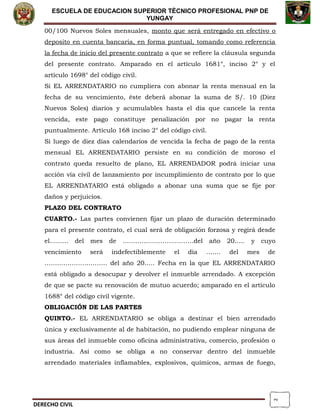 2
ESCUELA DE EDUCACION SUPERIOR TÈCNICO PROFESIONAL PNP DE
YUNGAY
00/100 Nuevos Soles mensuales, monto que será entregado en efectivo o
deposito en cuenta bancaria, en forma puntual, tomando como referencia
la fecha de inicio del presente contrato a que se refiere la cláusula segunda
del presente contrato. Amparado en el artículo 1681°, inciso 2° y el
artículo 1698° del código civil.
Si EL ARRENDATARIO no cumpliera con abonar la renta mensual en la
fecha de su vencimiento, éste deberá abonar la suma de S/. 10 (Diez
Nuevos Soles) diarios y acumulables hasta el día que cancele la renta
vencida, este pago constituye penalización por no pagar la renta
puntualmente. Artículo 168 inciso 2° del código civil.
Si luego de diez días calendarios de vencida la fecha de pago de la renta
mensual EL ARRENDATARIO persiste en su condición de moroso el
contrato queda resuelto de plano, EL ARRENDADOR podrá iniciar una
acción vía civil de lanzamiento por incumplimiento de contrato por lo que
EL ARRENDATARIO está obligado a abonar una suma que se fije por
daños y perjuicios.
PLAZO DEL CONTRATO
CUARTO.- Las partes convienen fijar un plazo de duración determinado
para el presente contrato, el cual será de obligación forzosa y regirá desde
el……… del mes de …………………….………del año 20….. y cuyo
vencimiento será indefectiblemente el día ……. del mes de
………………………… del año 20….. Fecha en la que EL ARRENDATARIO
está obligado a desocupar y devolver el inmueble arrendado. A excepción
de que se pacte su renovación de mutuo acuerdo; amparado en el artículo
1688° del código civil vigente.
OBLIGACIÓN DE LAS PARTES
QUINTO.- EL ARRENDATARIO se obliga a destinar el bien arrendado
única y exclusivamente al de habitación, no pudiendo emplear ninguna de
sus áreas del inmueble como oficina administrativa, comercio, profesión o
industria. Así como se obliga a no conservar dentro del inmueble
arrendado materiales inflamables, explosivos, químicos, armas de fuego,
DERECHO CIVIL
 