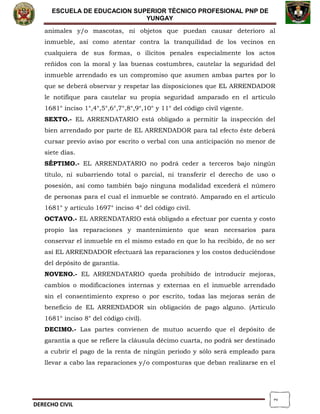 2
ESCUELA DE EDUCACION SUPERIOR TÈCNICO PROFESIONAL PNP DE
YUNGAY
animales y/o mascotas, ni objetos que puedan causar deterioro al
inmueble, así como atentar contra la tranquilidad de los vecinos en
cualquiera de sus formas, o ilícitos penales especialmente los actos
reñidos con la moral y las buenas costumbres, cautelar la seguridad del
inmueble arrendado es un compromiso que asumen ambas partes por lo
que se deberá observar y respetar las disposiciones que EL ARRENDADOR
le notifique para cautelar su propia seguridad amparado en el artículo
1681° inciso 1°,4°,5°,6°,7°,8°,9°,10° y 11° del código civil vigente.
SEXTO.- EL ARRENDATARIO está obligado a permitir la inspección del
bien arrendado por parte de EL ARRENDADOR para tal efecto éste deberá
cursar previo aviso por escrito o verbal con una anticipación no menor de
siete días.
SÉPTIMO.- EL ARRENDATARIO no podrá ceder a terceros bajo ningún
título, ni subarriendo total o parcial, ni transferir el derecho de uso o
posesión, así como también bajo ninguna modalidad excederá el número
de personas para el cual el inmueble se contrató. Amparado en el artículo
1681° y artículo 1697° inciso 4° del código civil.
OCTAVO.- EL ARRENDATARIO está obligado a efectuar por cuenta y costo
propio las reparaciones y mantenimiento que sean necesarios para
conservar el inmueble en el mismo estado en que lo ha recibido, de no ser
así EL ARRENDADOR efectuará las reparaciones y los costos deduciéndose
del depósito de garantía.
NOVENO.- EL ARRENDATARIO queda prohibido de introducir mejoras,
cambios o modificaciones internas y externas en el inmueble arrendado
sin el consentimiento expreso o por escrito, todas las mejoras serán de
beneficio de EL ARRENDADOR sin obligación de pago alguno. (Artículo
1681° inciso 8° del código civil).
DECIMO.- Las partes convienen de mutuo acuerdo que el depósito de
garantía a que se refiere la cláusula décimo cuarta, no podrá ser destinado
a cubrir el pago de la renta de ningún periodo y sólo será empleado para
llevar a cabo las reparaciones y/o composturas que deban realizarse en el
DERECHO CIVIL
 