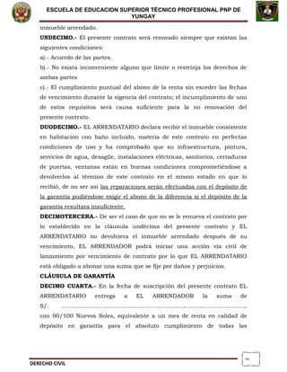 2
ESCUELA DE EDUCACION SUPERIOR TÈCNICO PROFESIONAL PNP DE
YUNGAY
inmueble arrendado.
UNDECIMO.- El presente contrato será renovado siempre que existan las
siguientes condiciones:
a).- Acuerdo de las partes.
b).- No exista inconveniente alguno que limite o restrinja los derechos de
ambas partes
c).- El cumplimiento puntual del abono de la renta sin exceder las fechas
de vencimiento durante la vigencia del contrato; el incumplimiento de uno
de estos requisitos será causa suficiente para la no renovación del
presente contrato.
DUODECIMO.- EL ARRENDATARIO declara recibir el inmueble consistente
en habitación con baño incluido, materia de este contrato en perfectas
condiciones de uso y ha comprobado que su infraestructura, pintura,
servicios de agua, desagüe, instalaciones eléctricas, sanitarios, cerraduras
de puertas, ventanas están en buenas condiciones comprometiéndose a
devolverlos al término de este contrato en el mismo estado en que lo
recibió, de no ser así las reparaciones serán efectuadas con el depósito de
la garantía pudiéndose exigir el abono de la diferencia si el depósito de la
garantía resultara insuficiente.
DECIMOTERCERA.- De ser el caso de que no se le renueva el contrato por
lo establecido en la cláusula undécima del presente contrato y EL
ARRENDATARIO no devolviera el inmueble arrendado después de su
vencimiento, EL ARRENDADOR podrá iniciar una acción vía civil de
lanzamiento por vencimiento de contrato por lo que EL ARRENDATARIO
está obligado a abonar una suma que se fije por daños y perjuicios.
CLÁUSULA DE GARANTÍA
DECIMO CUARTA.- En la fecha de suscripción del presente contrato EL
ARRENDATARIO entrega a EL ARRENDADOR la suma de
S/. ………………………………………………………………………………………
con 00/100 Nuevos Soles, equivalente a un mes de renta en calidad de
depósito en garantía para el absoluto cumplimiento de todas las
DERECHO CIVIL
 