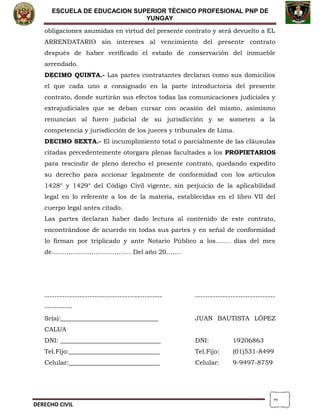 2
ESCUELA DE EDUCACION SUPERIOR TÈCNICO PROFESIONAL PNP DE
YUNGAY
obligaciones asumidas en virtud del presente contrato y será devuelto a EL
ARRENDATARIO sin intereses al vencimiento del presente contrato
después de haber verificado el estado de conservación del inmueble
arrendado.
DECIMO QUINTA.- Las partes contratantes declaran como sus domicilios
el que cada uno a consignado en la parte introductoria del presente
contrato, donde surtirán sus efectos todas las comunicaciones judiciales y
extrajudiciales que se deban cursar con ocasión del mismo, asimismo
renuncian al fuero judicial de su jurisdicción y se someten a la
competencia y jurisdicción de los jueces y tribunales de Lima.
DECIMO SEXTA.- El incumplimiento total o parcialmente de las cláusulas
citadas precedentemente otorgara plenas facultades a los PROPIETARIOS
para rescindir de pleno derecho el presente contrato, quedando expedito
su derecho para accionar legalmente de conformidad con los artículos
1428° y 1429° del Código Civil vigente, sin perjuicio de la aplicabilidad
legal en lo referente a los de la materia, establecidas en el libro VII del
cuerpo legal antes citado.
Las partes declaran haber dado lectura al contenido de este contrato,
encontrándose de acuerdo en todas sus partes y en señal de conformidad
lo firman por triplicado y ante Notario Público a los……. días del mes
de……………………………….. Del año 20…….
----------------------------------------------- --------------------------------
-----------
Sr(a):_______________________________ JUAN BAUTISTA LÓPEZ
CALUA
DNI: ________________________________ DNI: 19206863
Tel.Fijo:_____________________________ Tel.Fijo: (01)531-8499
Celular:_____________________________ Celular: 9-9497-8759
DERECHO CIVIL
 