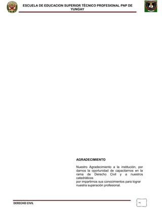 2
ESCUELA DE EDUCACION SUPERIOR TÈCNICO PROFESIONAL PNP DE
YUNGAY
AGRADECIMIENTO
Nuestro Agradecimiento a la institución, por
darnos la oportunidad de capacitarnos en la
rama de Derecho Civil y a nuestros
catedráticos
por impartirnos sus conocimientos para lograr
nuestra superación profesional.
DERECHO CIVIL
 
