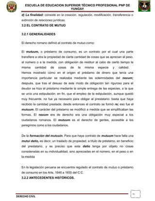 2
ESCUELA DE EDUCACION SUPERIOR TÈCNICO PROFESIONAL PNP DE
YUNGAY
d) La finalidad: consiste en la creación, regulación, modificación, transferencia o
extinción de relaciones jurídicas.
3.2 EL CONTRATO DE MUTUO
3.2.1 GENERALIDADES
El derecho romano definió el contrato de mutuo como:
El mutuum, o préstamo de consumo, es un contrato por el cual una parte
transfiere a otra la propiedad de cierta cantidad de cosas que se aprecian al peso,
al número o a la medida, con obligación de restituir al cabo de cierto tiempo la
misma cantidad de cosas de la misma especie y calidad.
Hemos mostrado cómo en el origen el préstamo de dinero que tenía una
importancia particular se realizaba mediante las solemnidades del nexum;
después, que tras el desuso de este modo de obligación tan riguroso para el
deudor se hizo el préstamo mediante la simple entrega de las especies, a la que
se unía una estipulación; en fin, que el empleo de la estipulación, aunque quedó
muy frecuente, no fue ya necesario para obligar al prestatario: basta que haya
recibido la cantidad prestada; desde entonces el contrato se formó re; eso fue el
mutuum. El carácter del préstamo se modificó a medida que se simplificaban las
formas. El nexum era de derecho era una obligación muy especial a los
ciudadanos romanos. El mutuum es el derecho de gentes, accesible a los
peregrinos como a los ciudadanos.
De la formación del mutuuin. Para que haya contrato de mutuum hace falta una
mutui datio, es decir, un traslado de propiedad, a título de préstamo, en beneficio
del prestatario, y es preciso que esta datio tenga por objeto no cosas
consideradas en su individualidad, sino apreciadas en el número, en el peso o en
la medida
En la legislación peruana se encuentra regulado el contrato de mutuo o préstamo
de consumo en los Arts. 1648 a 1655 del C.C.
3.2.2 ANTECEDENTES HISTÓRICOS.
DERECHO CIVIL
 