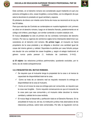 2
ESCUELA DE EDUCACION SUPERIOR TÈCNICO PROFESIONAL PNP DE
YUNGAY
Este contrato, en el derecho romano era considerado aquel mediante el cual una
persona entregaba a otra, cosas fungibles y consumibles, con la obligación de que
esta la devolviera lo prestado en igual cantidad y especie.
El préstamo de dinero con interés como forma de mutuo se reconoció en la Ley de
las XII tablas.
Para que este tipo de Contrato se contemplare en nuestra legislación civil, primero
se ubico en el derecho romano, luego en el derecho francés, posteriormente en el
código civil chileno, para llegar, con similar contenido a nuestro estatuto civil,
El mutuo (mutuwn) ha sido el primero de los contratos nominados del derecho
romano. Por eso su vigencia de veinticinco siglos torna interesante determinar sus
caracteres en el derecho civil romano. En primer lugar, el mutuario se hacía
propietario de la cosa prestada y se obligaba a devolver una cantidad igual de
cosas del mismo género y calidad. Soportaba la pérdida por caso fortuito porque
era deudor de una cantidad de cosas fungibles y, según el adagio tradicional, el
género nunca podía perecer (1, Institutos de Justiniano, 3-14-2).
e) El objeto: las relaciones jurídicas patrimoniales, quedando excluidas, por lo
tanto, las de índole extrapatrimonial.
3.2.3 REQUISITOS DEL MUTUO ROMANO.
 Se requiere que el mutuante tenga la propiedad de la cosa o al menos la
capacidad de disponibilidad total de la cosa.
 Como se trata de un derecho real es requisito necesario la entrega en
disponibilidad de la cosa al mutuario.
 Como en el mutuo la cosa se entrega para ser consumida, se requiere que
la cosa sea fungible. · Como requisito consecuencia es que el mutuante da
la cosa para que sea consumida y el mutuario debe devolver la misma
cantidad y calidad de la cosa recibida.
 El mutuo llegó al desarrollo y perfección total en el Derecho Romano. En la
actualidad el mutuo es, tal vez, la institución jurídica más abarcadora de las
relaciones jurídicas, sobre todo comerciales. Por ello, la regulación civil es
DERECHO CIVIL
 