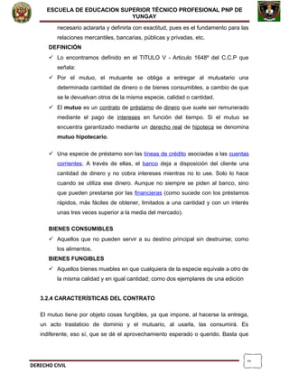 2
ESCUELA DE EDUCACION SUPERIOR TÈCNICO PROFESIONAL PNP DE
YUNGAY
necesario aclararla y definirla con exactitud, pues es el fundamento para las
relaciones mercantiles, bancarias, públicas y privadas, etc.
DEFINICIÓN
 Lo encontramos definido en el TITULO V - Articulo 1648º del C.C.P que
señala:
 Por el mutuo, el mutuante se obliga a entregar al mutuatario una
determinada cantidad de dinero o de bienes consumibles, a cambio de que
se le devuelvan otros de la misma especie, calidad o cantidad.
 El mutuo es un contrato de préstamo de dinero que suele ser remunerado
mediante el pago de intereses en función del tiempo. Si el mutuo se
encuentra garantizado mediante un derecho real de hipoteca se denomina
mutuo hipotecario.
 Una especie de préstamo son las líneas de crédito asociadas a las cuentas
corrientes. A través de ellas, el banco deja a disposición del cliente una
cantidad de dinero y no cobra intereses mientras no lo use. Solo lo hace
cuando se utiliza ese dinero. Aunque no siempre se piden al banco, sino
que pueden prestarse por las financieras (como sucede con los préstamos
rápidos, más fáciles de obtener, limitados a una cantidad y con un interés
unas tres veces superior a la media del mercado).
BIENES CONSUMIBLES
 Aquellos que no pueden servir a su destino principal sin destruirse; como
los alimentos.
BIENES FUNGIBLES
 Aquellos bienes muebles en que cualquiera de la especie equivale a otro de
la misma calidad y en igual cantidad; como dos ejemplares de una edición
3.2.4 CARACTERÍSTICAS DEL CONTRATO
El mutuo tiene por objeto cosas fungibles, ya que impone, al hacerse la entrega,
un acto traslaticio de dominio y el mutuario, al usarla, las consumirá. Es
indiferente, eso sí, que se dé el aprovechamiento esperado o querido. Basta que
DERECHO CIVIL
 