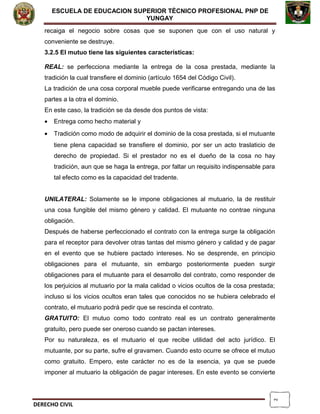 2
ESCUELA DE EDUCACION SUPERIOR TÈCNICO PROFESIONAL PNP DE
YUNGAY
recaiga el negocio sobre cosas que se suponen que con el uso natural y
conveniente se destruye.
3.2.5 El mutuo tiene las siguientes características:
REAL: se perfecciona mediante la entrega de la cosa prestada, mediante la
tradición la cual transfiere el dominio (artículo 1654 del Código Civil).
La tradición de una cosa corporal mueble puede verificarse entregando una de las
partes a la otra el dominio.
En este caso, la tradición se da desde dos puntos de vista:
• Entrega como hecho material y
• Tradición como modo de adquirir el dominio de la cosa prestada, si el mutuante
tiene plena capacidad se transfiere el dominio, por ser un acto traslaticio de
derecho de propiedad. Si el prestador no es el dueño de la cosa no hay
tradición, aun que se haga la entrega, por faltar un requisito indispensable para
tal efecto como es la capacidad del tradente.
UNILATERAL: Solamente se le impone obligaciones al mutuario, la de restituir
una cosa fungible del mismo género y calidad. El mutuante no contrae ninguna
obligación.
Después de haberse perfeccionado el contrato con la entrega surge la obligación
para el receptor para devolver otras tantas del mismo género y calidad y de pagar
en el evento que se hubiere pactado intereses. No se desprende, en principio
obligaciones para el mutuante, sin embargo posteriormente pueden surgir
obligaciones para el mutuante para el desarrollo del contrato, como responder de
los perjuicios al mutuario por la mala calidad o vicios ocultos de la cosa prestada;
incluso si los vicios ocultos eran tales que conocidos no se hubiera celebrado el
contrato, el mutuario podrá pedir que se rescinda el contrato.
GRATUITO: El mutuo como todo contrato real es un contrato generalmente
gratuito, pero puede ser oneroso cuando se pactan intereses.
Por su naturaleza, es el mutuario el que recibe utilidad del acto jurídico. El
mutuante, por su parte, sufre el gravamen. Cuando esto ocurre se ofrece el mutuo
como gratuito. Empero, este carácter no es de la esencia, ya que se puede
imponer al mutuario la obligación de pagar intereses. En este evento se convierte
DERECHO CIVIL
 