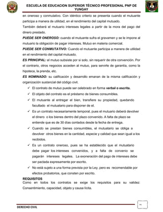 2
ESCUELA DE EDUCACION SUPERIOR TÈCNICO PROFESIONAL PNP DE
YUNGAY
en oneroso y conmutativo. Con idéntico criterio se presenta cuando el mutuante
participa a manera de utilidad, en el rendimiento del capital mutuado.
También deberá el mutuario intereses legales a partir de la mora del pago del
dinero prestado.
PUEDE SER ONEROSO: cuando el mutuante sufra el gravamen y se le impone al
mutuario la obligación de pagar intereses. Mutuo en materia comercial.
PUEDE SER CONMUTATIVO: Cuando el mutuante participa a manera de utilidad
en el rendimiento del capital mutuado.
ES PRINCIPAL: el mutuo subsiste por si solo, sin requerir de otra convención. Por
el contrario, otros negocios acceden al mutuo, para servirle de garantía, como la
hipoteca, la prenda, etc.
ES NOMINADO: su calificación y desarrollo emanan de la misma calificación y
organización sustancial del código civil.
 El contrato de mutuo puede ser celebrado en forma verbal o escrita.
 El objeto del contrato es el préstamo de bienes consumibles.
 El mutuante al entregar el bien, transfiere su propiedad, quedando
facultado el mutuatario para disponer de el.
 Es un contrato necesariamente temporal, pues el mutuario deberá devolver
el dinero o los bienes dentro del plazo convenido. A falta de plazo se
entiende que es de 30 días contados desde la fecha de entrega.
 Cuando se prestan bienes consumibles, el mutuatario se obliga a
devolver otros bienes en la cantidad, especie y calidad que sean igual a los
recibidos.
 Es un contrato oneroso, pues se ha establecido que el mutuatario
debe pagar los intereses convenidos, y a falta de convenio se
pagarán intereses legales. La exoneración del pago de intereses debe
ser pactada expresamente por escrito.
 No está sujeto a una forma prevista por la Ley, pero es recomendable por
efectos probatorios, que consten por escrito.
REQUISITOS
Como en todos los contratos se exige los requisitos para su validez:
Consentimiento, capacidad, objeto y causa lícita.
DERECHO CIVIL
 