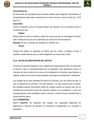 2
ESCUELA DE EDUCACION SUPERIOR TÈCNICO PROFESIONAL PNP DE
YUNGAY
Consentimiento.
Es el acuerdo de voluntades que las partes prestan para obligarse. Obviamente, el
consentimiento debe estar ausente de los vicios de error, fuerza y dolo (Art. 1373
del C.C.).
Capacidad.
Tanto el mutuante como el mutuario deben ser capaces, de lo contrario el acto o
contrato será nulo.
Objeto.
Recae sobre el mismo contrato y sobre las cosas que por su naturaleza no tienen
valor individual sino que son sustituidas por otras de la misma especie.
Ejemplo. El vino, el aceite, los cereales, la moneda, etc.
Causa.
Aunque las partes no expresan el motivo que los induce a realizar el acto o
contrato, puede decirse que no existe obligación sin causa real y lícita
3.2.6 ACTOS DE DISPOSICIÓN DEL MUTUO
Cuando el mutuante entrega la cosa, habiendo la capacidad de tradir, se transmite
el dominio. Hay un desprendimiento de la propiedad. Hay disposición plena, el
mutuario se hace dueño de la cosa con la obligación de devolver igual género y
calidad, puede ser la misma cosa prestada, pero bajo la consideración restitutoria.
Los riesgos de la cosa prestada los asume el mutuario, por ser dueño de ella. O
sea, la aplicación de principio "res perit domino". La cosa perece para el dueño.
Sin embargo parece redundante hablar de riesgos cuando se supone que con la
transferencia del dominio todos los derechos radican en el prestatario, y como tal
lo puede ejercer como verdadero dueño, siempre y cuando no sea contrato la ley o
contra derecho ajeno.
3.2.7 ELEMENTOS
3.2.7.1 SUJETO. Se requieren dos sujetos, con capacidad especifica de
disposición y ejercicio de derecho, un mutuante o prestamista y un mutuario o
prestatario.
DERECHO CIVIL
 