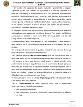 2
ESCUELA DE EDUCACION SUPERIOR TÈCNICO PROFESIONAL PNP DE
YUNGAY
· En cuanto a la capacidad del sujeto, mutuante o prestamista se requiere
capacidad general para contratar y la legitimidad en el título de propiedad de la
cosa que se entrega y, si no es propietario de la cosa, tiene que tenerla facultad,
concedida y legitimada por el titular, o por ley, para disponer de la cosa en sí
misma, como enajenación o consumición de la cosa. Como es también natural,
siempre que no exista alguna prohibición contractual o legal. Así tenemos el caso
de los tutores o curadores a quienes en el art. 285 prohíbe dar en préstamo, a
titulo gratuito, los bienes del menor o pupilo.
La capacidad para recibir cosas en mutuo o ser mutuario es igualmente general en
sujetos plenamente capaces de ejercicio de derecho. Pero existen prohibiciones
por las que una persona no puede tomar dinero en mutuo, como en el caso del
tutor y curador sin autorización judicial.
El consentimiento de las partes es esencial pero no es perfeccionante del mutuo,
pues no tiene fuerza perfeccionante sino la entrega de la cosa por ser real el
contrato.
Sin embargo, el consentimiento sí puede perfeccionar una promesa de mutuo,
pues esta promesa de contrato sí es consensual.
3.2.7.2 CAPACIDAD PLENA DE LOS CONTRATANTES: porque el mutuante se
desprende del dominio de la cosa prestada y por tanto ejerce actos de disposición,
y el mutuario al tener que devolver igual genero y calidad también extrae
posteriormente bienes de su patrimonio para el cumplimiento de esta obligación
restitutoria; por esto se exige la capacidad suficiente para enajenar (plena) si no se
tenía derecho de disposición se permite la reivindicación de las especies mientras
conste su identidad, si esta ha desaparecido el que la recibió de mala fe es
obligado al pago inmediato por principio de ley.
Si el mutuario es de buena fe solo se obliga al pago con los intereses estipulados
y a la entrega de la cosa prestada.
3.2.7.3 CONSENTIMIENTO: como expresión previa para la conformación
teniendo en cuenta los siguientes requisitos:
 Que sea legalmente capaz.
 Que consienta en dicho acto o declaración y su consentimiento no adolezca
de vicio.
DERECHO CIVIL
 