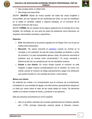 2
ESCUELA DE EDUCACION SUPERIOR TÈCNICO PROFESIONAL PNP DE
YUNGAY
 Que recaiga sobre un objeto lícito.
 Que tenga una causa licita
3.2.7.4 OBJETO: Objeto de mutuo pueden ser todas las cosas fungibles o
consumibles, por ser capaces de ser sustituidas por otras, sin que se modifiquen
en el objeto la cantidad, calidad y especie prestada, en el momento de la
restitución al término del mutuo.
3.2.7.5 FORMA. No se requiere forma alguna especial sino la entrega de la cosa
fungible. Sin embargo, en una serie de casos de préstamos como bancarios, se
requieren documentos concretos y específicos.
Especies
• Civil. Normalmente se encuentra regulado en el Código Civil y es el que se
realiza entre particulares.
• Mercantil. “Se reputa mercantil el préstamo cuando se contrae en el
concepto y con expresión de que las cosas prestadas se destinen a actos
de comercio y no para necesidades ajenas a éste. Se presume mercantil el
préstamo que se contrae entre comerciantes".2
El mutuo mercantil a
diferencia del civil, se caracteriza por ser de naturaleza onerosa.
• Simple o con Interés. Es mutuo simple cuando el mutuario no está
obligado a pagar ninguna contraprestación por lo recibido; es mutuo con
interés cuando el mutuario se obliga expresamente a pagar una retribución
que puede consistir en una cantidad de dinero u otros bienes.
Mutuo con interés
Se entiende por interés a la compensación que el mutuario da al prestamista,
consistente en una cantidad de dinero o de otros bienes, generalmente valuada en
un tanto por ciento sobre el valor de las cosas dadas en mutuo. Se denomina
crédito si el interés consiste en dinero, y producto si son géneros.
Sólo dos artículos encontramos en el CC español:
• Que no se deben intereses sino cuando expresamente se hubiesen pactado
(art. 1.755), principio observado siempre desde el Derecho romano.
DERECHO CIVIL
 