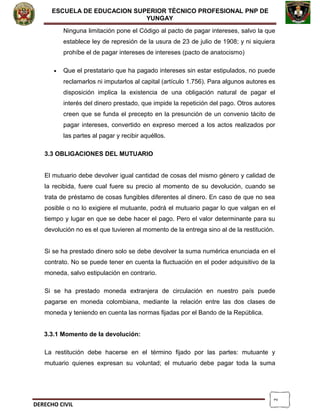 2
ESCUELA DE EDUCACION SUPERIOR TÈCNICO PROFESIONAL PNP DE
YUNGAY
Ninguna limitación pone el Código al pacto de pagar intereses, salvo la que
establece ley de represión de la usura de 23 de julio de 1908; y ni siquiera
prohíbe el de pagar intereses de intereses (pacto de anatocismo)
• Que el prestatario que ha pagado intereses sin estar estipulados, no puede
reclamarlos ni imputarlos al capital (artículo 1.756). Para algunos autores es
disposición implica la existencia de una obligación natural de pagar el
interés del dinero prestado, que impide la repetición del pago. Otros autores
creen que se funda el precepto en la presunción de un convenio tácito de
pagar intereses, convertido en expreso merced a los actos realizados por
las partes al pagar y recibir aquéllos.
3.3 OBLIGACIONES DEL MUTUARIO
El mutuario debe devolver igual cantidad de cosas del mismo género y calidad de
la recibida, fuere cual fuere su precio al momento de su devolución, cuando se
trata de préstamo de cosas fungibles diferentes al dinero. En caso de que no sea
posible o no lo exigiere el mutuante, podrá el mutuario pagar lo que valgan en el
tiempo y lugar en que se debe hacer el pago. Pero el valor determinante para su
devolución no es el que tuvieren al momento de la entrega sino al de la restitución.
Si se ha prestado dinero solo se debe devolver la suma numérica enunciada en el
contrato. No se puede tener en cuenta la fluctuación en el poder adquisitivo de la
moneda, salvo estipulación en contrario.
Si se ha prestado moneda extranjera de circulación en nuestro país puede
pagarse en moneda colombiana, mediante la relación entre las dos clases de
moneda y teniendo en cuenta las normas fijadas por el Bando de la República.
3.3.1 Momento de la devolución:
La restitución debe hacerse en el término fijado por las partes: mutuante y
mutuario quienes expresan su voluntad; el mutuario debe pagar toda la suma
DERECHO CIVIL
 