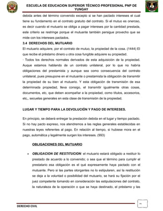 2
ESCUELA DE EDUCACION SUPERIOR TÈCNICO PROFESIONAL PNP DE
YUNGAY
debida antes del término convenido excepto si se han pactado intereses el cual
tiene su fundamento en el contrato gratuito del contrato. Si el mutuo es oneroso,
es decir cuando el mutuario se obliga a pagar intereses por la cantidad prestada,
este criterio se restringe porque el mutuante también persigue provecho que se
mide con los intereses pactados.
3.4 DERECHOS DEL MUTUARIO
El mutuario adquiere, por el contrato de mutuo, la propiedad de la cosa. (1444) El
que recibe el préstamo dinero u otra cosa fungible adquiere su propiedad.
· Todos los derechos normales derivados de esta adquisición de la propiedad.
Auque estamos hablando de un contrato unilateral, por lo que no habría
obligaciones del prestamista y aunque sea como consecuencia del contrato
unilateral, pues presupone en el mutuante o prestamista la obligación de transmitir
la propiedad de su bien al mutuario. Y esta obligación de transmisión de esa
determinada propiedad, lleva consigo, el transmitir igualmente otras cosas,
documentos, etc, que deben acompañar a la propiedad, como títulos, accesorios,
etc,, secuelas generales en esta clase de transmisión de la propiedad.
LUGAR Y TIEMPO PARA LA DEVOLUCIÓN Y PAGO DE INTERESES.
En principio, se deberá entregar la prestación debida en el lugar y tiempo pactado.
Si no hay pacto expreso, nos atendremos a las reglas generales establecidas en
nuestras leyes referentes al pago. En relación al tiempo, si hubiese mora en el
pago, automática y legalmente surgen los intereses. (993)
OBLIGACIONES DEL MUTUARIO
• OBLIGACION DE RESTITUCION: el mutuario estará obligado a restituir lo
prestado de acuerdo a lo convenido; o sea que el término para cumplir el
prestatario esa obligación es el qué expresamente haya pactado con el
mutuante. Pero si las partes otorgantes no lo estipularen, así la restitución
se deja a la voluntad o posibilidad del mutuario, se hará su fijación por el
juez competente tomando en consideración las estipulaciones del contrato,
la naturaleza de la operación o que se haya destinado, el préstamo y las
DERECHO CIVIL
 