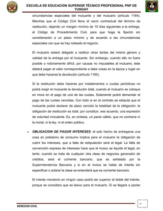 2
ESCUELA DE EDUCACION SUPERIOR TÈCNICO PROFESIONAL PNP DE
YUNGAY
circunstancias especiales del mutuante y del mutuario (artículo 1164).
Mientras que el Código Civil llena el vacío contractual del término de
restitución, dejando un margen mínimo de 10 días siguientes a la entrega,
el Código de Procedimiento Civil, para que haga la fijación sin
consideración a un plazo mínimo y de acuerdo a las circunstancias
especiales con que se hay rodeado el negocio.
El mutuario estará obligado a restituir otras tantas del mismo género y
calidad de la entrega por el mutuante. Sin embargo, cuando ello no fuere
posible o notoriamente difícil, por causas no imputables al mutuario, éste
deberá pagar el valor correspondiente a tales cosas en la época y lugar en
que debe hacerse la devolución (artículo 1165).
Si la restitución debe hacerse por instalamentos o cuotas periódicas no
podrá exigir el mutuante la devolución total, cuando el mutuario se coloque
en mora en el pago de una de las cuotas. Solamente podrá demandar el
pago de las cuotas vencidas. Con todo si en el contrato se estipula que el
mutuante podrá declarar de plazo vencido la totalidad de la obligación, la
obligación de restitución es total, por constituir, ese acuerdo, una expresión
de voluntad vinculante. Es, en síntesis, un pacto válido, que no contraría ni
la moral, ni la ley, ni el orden público.
• OBLIGACION DE PAGAR INTERESES: el solo hecho de entregarse una
cosa en préstamo de consumo implica para el mutuario la obligación de
cubrir los intereses, que a falta de estipulación será el legal. La falta de
convención expresa de intereses hace que el mutuo se liquide el legal, en
tanto, cuando se trata de cualquier otra clase de negocios generador de
créditos, será el corriente bancario, que es señalado por la
Superintendencia Bancaria y si en el mutuo se habla de interés sin
especificar o aclarar la clase se entenderá que es corriente bancario.
El interés moratorio en ningún caso podrá ser superior al doble del interés,
porque se considera que es lesivo para el mutuario. Si se llegare a pactar
DERECHO CIVIL
 