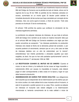 2
ESCUELA DE EDUCACION SUPERIOR TÈCNICO PROFESIONAL PNP DE
YUNGAY
un interés desproporcionado, la sanción que inicialmente imponía el artículo
884 del Código de Comercio era la pérdida de todo el interés, ahora con la
vigencia de la Ley 45 de 1990, la perdida de los intereses cobrados en
exceso, aumentado en un monto igual. El deudor podrá solicitar la
inmediata devolución de las sumas que haya cancelado por concepto de los
intereses, más una suma igual al exceso, a título de sanción. Todo esta
previsto en el artículo 72 de la nombrada ley.
El artículo 1168 prohíbe los pactos que conlleven la simulación de los
intereses legalmente admitidos.
La prohibición de estipular intereses de intereses, de que trata el artículo
2235 del Código Civil, también es de recibo en materia mercantil. Sólo que
en el artículo 886 del Código de Comercio establece una regla que bien
puede convertirse es excepción: " los intereses pendientes no producirán
intereses sino desde la fecha de la demanda judicial del acreedor, o por
acuerdo posterior al vencimiento, siempre que en uno y otro caso se trate
de intereses debidos con un año de anterioridad, por lo menos",
entendiéndose "por interés pendientes o atrasados aquellos que sean
exigibles, es decir, los que no han sido pactados oportunamente" como lo
identifica el artículo 1º. del decreto 1454 de 1989
• LA RESTITUCION CUANDO EL MUTUO NO ES DINERO: Cuando el
mutuo no sea en dinero y la restitución de las cosas se haga imposible o
notoriamente difícil, por causas no imputables al mutuario, este deberá
pagar el valor correspondiente a tales cosas en la época y lugar en que
debe hacerse la devolución.
• INDEMNIZACION DE DAÑOS POR VICIOS OCULTOS: Las obligaciones
del mutuante que se desprenden de la indemnización por los daños que por
los vicios ocultos o la mala calidad de la cosa mutuada sufra el mutuario, si
este lo ha ignorado o podido ignorar sin su culpa. Pero, cuando se estipula
sin intereses el mutuante solo estará obligado a la indemnización
mencionada si, teniendo conocimiento de la mala calidad o vicios de
DERECHO CIVIL
 