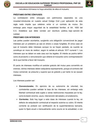 2
ESCUELA DE EDUCACION SUPERIOR TÈCNICO PROFESIONAL PNP DE
YUNGAY
naturaleza intrínseca no haya advertido de ellos el mutuario.
PRÉSTAMO ENTRE CÓNYUGES
La contratación entre cónyuges con patrimonios separados es una
novedad introducida en nuestro actual Código Civil y por aplicación de esta
regla nada impide que celebren entre sí un contrato de mutuo. Sin
embargo para mayor seguridad de la estabilidad familiar, el Art. 1650 del
C.C. Establece que debe constar por escritura pública, bajo sanción de
nulidad.
PRESTAMO CON INTERESES
Las partes pueden acordarlos, surgiendo una obligación convencional de pagar
intereses por un préstamo ya sea en dinero o cosas fungibles. El único caso en
que el mutuario debe intereses aunque no se hayan pactado, es cuando se
constituye en mora de restituir, según lo señala el artículo 1617 numeral 1. Los
intereses que se deben en este caso son los legales. El interés se podría definir
como el provecho o remuneración que obtiene el mutuante como contraprestación
de lo que tramite a favor del mutuario.
El pacto de intereses modifica el carácter gratuito del mutuo para convertirlo en
oneroso, dichos intereses deben estipularse expresamente, porque al contrario del
mutuo comercial, se presume y supone que es gratuito y por tanto no se causan
intereses.
Los intereses pueden ser:
 Convencionales. En ejercicio de su autonomía de voluntad, los
contratantes pueden señalar la tasa de los intereses, sin embargo esta
libertad contractual está sujeta a varias restricciones impuestas por la ley,
como la lesión enorme, usura, intervención del estado y el anatocismo.
 Corrientes. Solo hay lugar a esta clase de intereses cuando la ley, en
defecto de estipulación contractual al respecto autorice su cobro. El interés
corriente se probará con certificación de la superintendencia bancaria,
quien lo fijará anual o mensualmente como ocurre en la actualidad, o con
DERECHO CIVIL
 