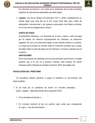 2
ESCUELA DE EDUCACION SUPERIOR TÈCNICO PROFESIONAL PNP DE
YUNGAY
los informes de bancos o con copia de la resolución de la junta monetaria
respecto de operaciones especiales que ésta regule
 Legales. Los fija el código civil (artículos 1617 y 2232), estableciendo un
interés legal cuya tasa fijó en el 6% anual. Esta tasa rige a falta de
estipulación convencional o de expresa autorización del interés corriente,
en la mora de las obligaciones o dinero.
CARTA DE PAGO
Al estipularse intereses, y el mutuante da un paz y salvo o carta de pago
por el capital, sin reservar expresamente los intereses, se presumirá
pagados. Por ser una presunción legal, la cual admite prueba en contrario.
La carga de la prueba se invierte: debe el mutuante acreditar que a pesar
de haber dado la carta de pago por los intereses, no fueron cubiertos por el
mutuario.
ANATOCISMO
Es la acumulación de intereses con la suma principal, para formar un capital
superior que a la vez va a producir interese, esta manera de cobrar
intereses sobre intereses lo prohíbe el artículo 2335, del código civil.
DEVOLUCIÓN DEL PRÉSTAMO
El mutuatario deberá devolver o pagar el préstamo al ven-cimiento del
plazo pactado.
1. Si se trata de un préstamo de dinero en moneda extranjera,
podrá pagarlo alternativamente de la siguiente forma:
 En la moneda convenida, o
 En moneda nacional al tipo de cambio valor venta que corresponde
al lugar y día del vencimiento.
DERECHO CIVIL
 