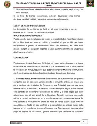 2
ESCUELA DE EDUCACION SUPERIOR TÈCNICO PROFESIONAL PNP DE
YUNGAY
2. Si el préstamo fue en moneda nacional, el mutuante no podrá exigir el pago en
otra moneda.
Si se trata de bienes consumibles, deberán devolverse otros bienes
de igual cantidad, calidad y especie a satisfacción del mutuante.
LUGAR DE PAGO O DEVOLUCIÓN
La devolución de los bienes se hará en el lugar convenido, o en su
defecto en el domicilio del mutuatario (deudor).
IMPOSIBILIDAD DE DEVOLVER
Puede suceder que el mutuatario se vea en la imposibilidad de hacer la devolución
de un bien igual en especie, calidad y cantidad al que recibió, por haber
desaparecido el género o encontrarse fuera del comercio; en todo caso
deberá cumplir la obligación pagando el valor que tenía al momento y lugar que
debió hacerse el pago.
CLASIFICACIÓN
Existen varios tipos de Contratos de Mutuo, los cuales varían de acuerdo al tipo de
la cosa que se da en mutuo, la forma en la que se debe efectuar la restitución de
la cosa dada en mutuo, requisitos que deberán cumplir el Mutuante y el Mutuario,
etc. A continuación se definen los diferentes tipos de contratos de mutuo.
 Contrato Mutuo a una Sociedad: Este contrato de mutuo consiste en que una
compañía, que en este caso vendría siendo el Mutuante, entrega en mutuo una
cierta cantidad de Unidades de Fomento a una Sociedad, que en este caso
vendría siendo el Mutuario. La sociedad utilizara el capital, según lo que dice en
este contrato, en la compra y adquisición de bienes y a otros pagos que estén
relacionados con el giro social de la Sociedad. También menciona que podrá
utilizar el capital, parcialmente, en la adquisición de una propiedad en venta. En
este contrato la restitución del capital se hace en varias cuotas, cuya fecha de
cancelación es fijada en este contrato y la cancelación de dichas cuotas debe
hacerse en el domicilio de la compañía acreedora. También menciona que el no
pago de alguna de las cuotas, genera intereses que determine la compañía
DERECHO CIVIL
 