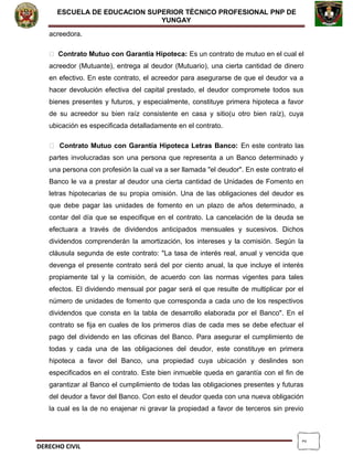 2
ESCUELA DE EDUCACION SUPERIOR TÈCNICO PROFESIONAL PNP DE
YUNGAY
acreedora.
 Contrato Mutuo con Garantía Hipoteca: Es un contrato de mutuo en el cual el
acreedor (Mutuante), entrega al deudor (Mutuario), una cierta cantidad de dinero
en efectivo. En este contrato, el acreedor para asegurarse de que el deudor va a
hacer devolución efectiva del capital prestado, el deudor compromete todos sus
bienes presentes y futuros, y especialmente, constituye primera hipoteca a favor
de su acreedor su bien raíz consistente en casa y sitio(u otro bien raíz), cuya
ubicación es especificada detalladamente en el contrato.
 Contrato Mutuo con Garantía Hipoteca Letras Banco: En este contrato las
partes involucradas son una persona que representa a un Banco determinado y
una persona con profesión la cual va a ser llamada "el deudor". En este contrato el
Banco le va a prestar al deudor una cierta cantidad de Unidades de Fomento en
letras hipotecarias de su propia omisión. Una de las obligaciones del deudor es
que debe pagar las unidades de fomento en un plazo de años determinado, a
contar del día que se especifique en el contrato. La cancelación de la deuda se
efectuara a través de dividendos anticipados mensuales y sucesivos. Dichos
dividendos comprenderán la amortización, los intereses y la comisión. Según la
cláusula segunda de este contrato: "La tasa de interés real, anual y vencida que
devenga el presente contrato será del por ciento anual, la que incluye el interés
propiamente tal y la comisión, de acuerdo con las normas vigentes para tales
efectos. El dividendo mensual por pagar será el que resulte de multiplicar por el
número de unidades de fomento que corresponda a cada uno de los respectivos
dividendos que consta en la tabla de desarrollo elaborada por el Banco". En el
contrato se fija en cuales de los primeros días de cada mes se debe efectuar el
pago del dividendo en las oficinas del Banco. Para asegurar el cumplimiento de
todas y cada una de las obligaciones del deudor, este constituye en primera
hipoteca a favor del Banco, una propiedad cuya ubicación y deslindes son
especificados en el contrato. Este bien inmueble queda en garantía con el fin de
garantizar al Banco el cumplimiento de todas las obligaciones presentes y futuras
del deudor a favor del Banco. Con esto el deudor queda con una nueva obligación
la cual es la de no enajenar ni gravar la propiedad a favor de terceros sin previo
DERECHO CIVIL
 