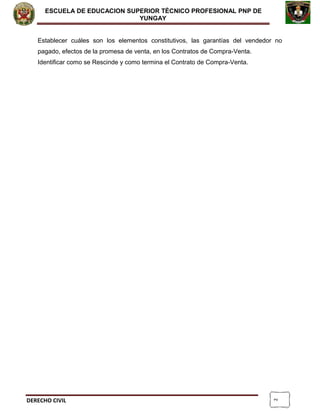 2
ESCUELA DE EDUCACION SUPERIOR TÈCNICO PROFESIONAL PNP DE
YUNGAY
Establecer cuáles son los elementos constitutivos, las garantías del vendedor no
pagado, efectos de la promesa de venta, en los Contratos de Compra-Venta.
Identificar como se Rescinde y como termina el Contrato de Compra-Venta.
DERECHO CIVIL
 