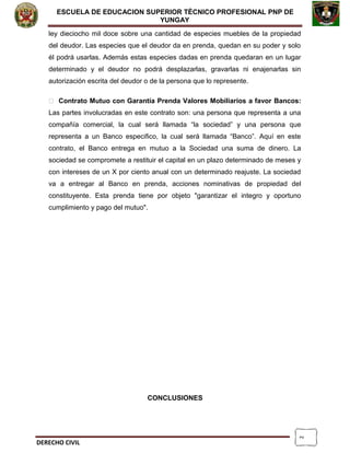 2
ESCUELA DE EDUCACION SUPERIOR TÈCNICO PROFESIONAL PNP DE
YUNGAY
ley dieciocho mil doce sobre una cantidad de especies muebles de la propiedad
del deudor. Las especies que el deudor da en prenda, quedan en su poder y solo
él podrá usarlas. Además estas especies dadas en prenda quedaran en un lugar
determinado y el deudor no podrá desplazarlas, gravarlas ni enajenarlas sin
autorización escrita del deudor o de la persona que lo represente.
 Contrato Mutuo con Garantía Prenda Valores Mobiliarios a favor Bancos:
Las partes involucradas en este contrato son: una persona que representa a una
compañía comercial, la cual será llamada “la sociedad” y una persona que
representa a un Banco especifico, la cual será llamada “Banco”. Aquí en este
contrato, el Banco entrega en mutuo a la Sociedad una suma de dinero. La
sociedad se compromete a restituir el capital en un plazo determinado de meses y
con intereses de un X por ciento anual con un determinado reajuste. La sociedad
va a entregar al Banco en prenda, acciones nominativas de propiedad del
constituyente. Esta prenda tiene por objeto "garantizar el integro y oportuno
cumplimiento y pago del mutuo".
CONCLUSIONES
DERECHO CIVIL
 