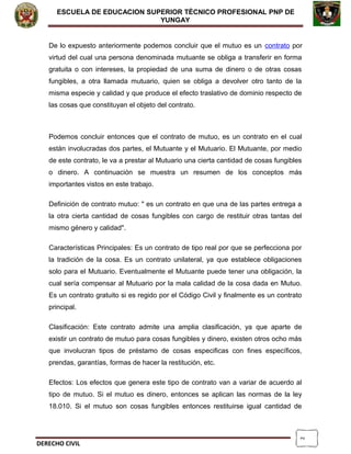 2
ESCUELA DE EDUCACION SUPERIOR TÈCNICO PROFESIONAL PNP DE
YUNGAY
De lo expuesto anteriormente podemos concluir que el mutuo es un contrato por
virtud del cual una persona denominada mutuante se obliga a transferir en forma
gratuita o con intereses, la propiedad de una suma de dinero o de otras cosas
fungibles, a otra llamada mutuario, quien se obliga a devolver otro tanto de la
misma especie y calidad y que produce el efecto traslativo de dominio respecto de
las cosas que constituyan el objeto del contrato.
Podemos concluir entonces que el contrato de mutuo, es un contrato en el cual
están involucradas dos partes, el Mutuante y el Mutuario. El Mutuante, por medio
de este contrato, le va a prestar al Mutuario una cierta cantidad de cosas fungibles
o dinero. A continuación se muestra un resumen de los conceptos más
importantes vistos en este trabajo.
Definición de contrato mutuo: " es un contrato en que una de las partes entrega a
la otra cierta cantidad de cosas fungibles con cargo de restituir otras tantas del
mismo género y calidad".
Características Principales: Es un contrato de tipo real por que se perfecciona por
la tradición de la cosa. Es un contrato unilateral, ya que establece obligaciones
solo para el Mutuario. Eventualmente el Mutuante puede tener una obligación, la
cual sería compensar al Mutuario por la mala calidad de la cosa dada en Mutuo.
Es un contrato gratuito si es regido por el Código Civil y finalmente es un contrato
principal.
Clasificación: Este contrato admite una amplia clasificación, ya que aparte de
existir un contrato de mutuo para cosas fungibles y dinero, existen otros ocho más
que involucran tipos de préstamo de cosas especificas con fines específicos,
prendas, garantías, formas de hacer la restitución, etc.
Efectos: Los efectos que genera este tipo de contrato van a variar de acuerdo al
tipo de mutuo. Si el mutuo es dinero, entonces se aplican las normas de la ley
18.010. Si el mutuo son cosas fungibles entonces restituirse igual cantidad de
DERECHO CIVIL
 