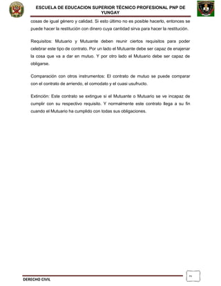 2
ESCUELA DE EDUCACION SUPERIOR TÈCNICO PROFESIONAL PNP DE
YUNGAY
cosas de igual género y calidad. Si esto último no es posible hacerlo, entonces se
puede hacer la restitución con dinero cuya cantidad sirva para hacer la restitución.
Requisitos: Mutuario y Mutuante deben reunir ciertos requisitos para poder
celebrar este tipo de contrato. Por un lado el Mutuante debe ser capaz de enajenar
la cosa que va a dar en mutuo. Y por otro lado el Mutuario debe ser capaz de
obligarse.
Comparación con otros instrumentos: El contrato de mutuo se puede comparar
con el contrato de arriendo, el comodato y el cuasi usufructo.
Extinción: Este contrato se extingue si el Mutuante o Mutuario se ve incapaz de
cumplir con su respectivo requisito. Y normalmente este contrato llega a su fin
cuando el Mutuario ha cumplido con todas sus obligaciones.
DERECHO CIVIL
 
