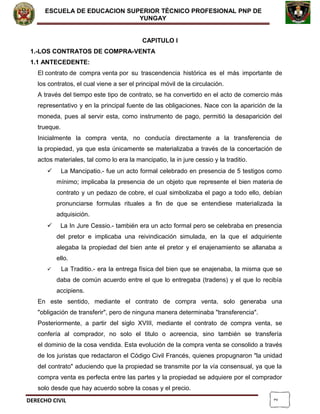 2
ESCUELA DE EDUCACION SUPERIOR TÈCNICO PROFESIONAL PNP DE
YUNGAY
CAPITULO I
1.-LOS CONTRATOS DE COMPRA-VENTA
1.1 ANTECEDENTE:
El contrato de compra venta por su trascendencia histórica es el más importante de
los contratos, el cual viene a ser el principal móvil de la circulación.
A través del tiempo este tipo de contrato, se ha convertido en el acto de comercio más
representativo y en la principal fuente de las obligaciones. Nace con la aparición de la
moneda, pues al servir esta, como instrumento de pago, permitió la desaparición del
trueque.
Inicialmente la compra venta, no conducía directamente a la transferencia de
la propiedad, ya que esta únicamente se materializaba a través de la concertación de
actos materiales, tal como lo era la mancipatio, la in jure cessio y la traditio.
 La Mancipatio.- fue un acto formal celebrado en presencia de 5 testigos como
mínimo; implicaba la presencia de un objeto que represente el bien materia de
contrato y un pedazo de cobre, el cual simbolizaba el pago a todo ello, debían
pronunciarse formulas rituales a fin de que se entendiese materializada la
adquisición.
 La In Jure Cessio.- también era un acto formal pero se celebraba en presencia
del pretor e implicaba una reivindicación simulada, en la que el adquiriente
alegaba la propiedad del bien ante el pretor y el enajenamiento se allanaba a
ello.
 La Traditio.- era la entrega física del bien que se enajenaba, la misma que se
daba de común acuerdo entre el que lo entregaba (tradens) y el que lo recibía
accipiens.
En este sentido, mediante el contrato de compra venta, solo generaba una
"obligación de transferir", pero de ninguna manera determinaba "transferencia".
Posteriormente, a partir del siglo XVIII, mediante el contrato de compra venta, se
confería al comprador, no solo el titulo o acreencia, sino también se transfería
el dominio de la cosa vendida. Esta evolución de la compra venta se consolido a través
de los juristas que redactaron el Código Civil Francés, quienes propugnaron "la unidad
del contrato" aduciendo que la propiedad se transmite por la vía consensual, ya que la
compra venta es perfecta entre las partes y la propiedad se adquiere por el comprador
solo desde que hay acuerdo sobre la cosas y el precio.
DERECHO CIVIL
 