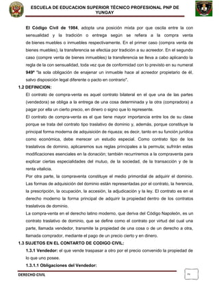 2
ESCUELA DE EDUCACION SUPERIOR TÈCNICO PROFESIONAL PNP DE
YUNGAY
El Código Civil de 1984, adopta una posición mixta por que oscila entre la con
sensualidad y la tradición o entrega según se refiera a la compra venta
de bienes muebles o inmuebles respectivamente. En el primer caso (compra venta de
bienes muebles), la transferencia se efectúa por tradición a su acreedor. En el segundo
caso (compre venta de bienes inmuebles) la transferencia se lleva a cabo aplicando la
regla de la con sensualidad, toda vez que de conformidad con lo previsto en su numeral
949º "la sola obligación de enajenar un inmueble hace al acreedor propietario de él,
salvo disposición legal diferente o pacto en contrario".
1.2 DEFINICION:
El contrato de compra-venta es aquel contrato bilateral en el que una de las partes
(vendedora) se obliga a la entrega de una cosa determinada y la otra (compradora) a
pagar por ella un cierto precio, en dinero o signo que lo represente.
El contrato de compra-venta es el que tiene mayor importancia entre los de su clase
porque se trata del contrato tipo traslativo de dominio y, además, porque constituye la
principal forma moderna de adquisición de riqueza; es decir, tanto en su función jurídica
como económica, debe merecer un estudio especial. Como contrato tipo de los
traslativos de dominio, aplicaremos sus reglas principales a la permuta; sufrirán estas
modificaciones esenciales en la donación; también recurriremos a la compraventa para
explicar ciertas especialidades del mutuo, de la sociedad, de la transacción y de la
renta vitalicia.
Por otra parte, la compraventa constituye el medio primordial de adquirir el dominio.
Las formas de adquisición del dominio están representadas por el contrato, la herencia,
la prescripción, la ocupación, la accesión, la adjudicación y la ley. El contrato es en el
derecho moderno la forma principal de adquirir la propiedad dentro de los contratos
traslativos de dominio.
La compra-venta en el derecho latino moderno, que deriva del Código Napoleón, es un
contrato traslativo de dominio, que se define como el contrato por virtud del cual una
parte, llamada vendedor, transmite la propiedad de una cosa o de un derecho a otra,
llamada comprador, mediante el pago de un precio cierto y en dinero.
1.3 SUJETOS EN EL CONTARTO DE CODIGO CIVIL:
1.3.1 Vendedor: el que vende traspasar a otro por el precio convenido la propiedad de
lo que uno posee.
1.3.1.1 Obligaciones del Vendedor:
DERECHO CIVIL
 