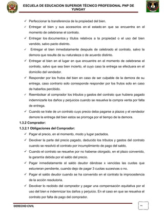 2
ESCUELA DE EDUCACION SUPERIOR TÈCNICO PROFESIONAL PNP DE
YUNGAY
 Perfeccionar la transferencia de la propiedad del bien.
 Entregar el bien y sus accesorios en el estado en que se encuentra en el
momento de celebrarse el contrato.
 Entregar los documentos y títulos relativos a la propiedad o el uso del bien
vendido, salvo pacto distinto.
 Entregar el bien inmediatamente después de celebrado el contrato, salvo la
demora que resulte de su naturaleza o de acuerdo distinto.
 Entregar el bien en el lugar en que encuentre en el momento de celebrarse el
contrato, salvo que sea bien incierto, el cuyo caso la entrega se efectuara en el
domicilio del vendedor.
 Responder por los frutos del bien en caso de ser culpable de la demora de su
entrega, caso contrario solo corresponde responder por los frutos solo en caso
de haberlos percibido.
 Reembolsar al comprador los tributos y gastos del contrato que hubiera pagado
indemnizarle los daños y perjuicios cuando se resuelva la compra venta por falta
de entrega.
 Cuando se trate de un contrato cuyo precio deba pagarse a plazos y el vendedor
demore la entrega del bien estos se prorroga por el tiempo de la demora.
1.3.2 Comprador:
1.3.2.1 Obligaciones del Comprador:
 Pagar el precio, en el momento, modo y lugar pactados.
 Devolver la parte del precio pagado, deducido los tributos y gastos del contrato
cuando se resolvió el contrato por incumplimiento de pago del saldo.
 Cuando el contrato se resuelve por no haberse otorgado, en el plazo convenido,
la garantía debida por el saldo del precio.
 Pagar inmediatamente el saldo deudor dándose x vencidas las cuotas que
estuvieran pendiente, cuando dejo de pagar 3 cuotas sucesivas o no.
 Pagar el saldo deudor cuando se ha convenido en el contrato la improcedencia
de la acción resolutoria.
 Devolver lo recibido del comprador y pagar una compensación equitativa por el
uso del bien e indemnizar los daños y perjuicio. En el caso en que se resuelva el
contrato por falta de pago del comprador.
DERECHO CIVIL
 