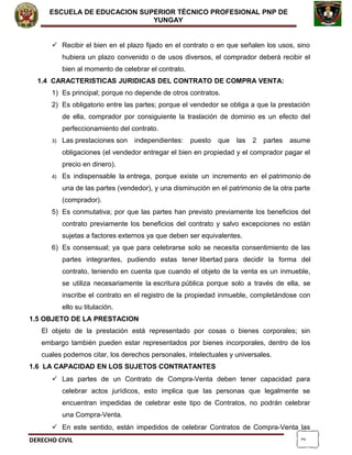 2
ESCUELA DE EDUCACION SUPERIOR TÈCNICO PROFESIONAL PNP DE
YUNGAY
 Recibir el bien en el plazo fijado en el contrato o en que señalen los usos, sino
hubiera un plazo convenido o de usos diversos, el comprador deberá recibir el
bien al momento de celebrar el contrato.
1.4 CARACTERISTICAS JURIDICAS DEL CONTRATO DE COMPRA VENTA:
1) Es principal; porque no depende de otros contratos.
2) Es obligatorio entre las partes; porque el vendedor se obliga a que la prestación
de ella, comprador por consiguiente la traslación de dominio es un efecto del
perfeccionamiento del contrato.
3) Las prestaciones son independientes: puesto que las 2 partes asume
obligaciones (el vendedor entregar el bien en propiedad y el comprador pagar el
precio en dinero).
4) Es indispensable la entrega, porque existe un incremento en el patrimonio de
una de las partes (vendedor), y una disminución en el patrimonio de la otra parte
(comprador).
5) Es conmutativa; por que las partes han previsto previamente los beneficios del
contrato previamente los beneficios del contrato y salvo excepciones no están
sujetas a factores externos ya que deben ser equivalentes.
6) Es consensual; ya que para celebrarse solo se necesita consentimiento de las
partes integrantes, pudiendo estas tener libertad para decidir la forma del
contrato, teniendo en cuenta que cuando el objeto de la venta es un inmueble,
se utiliza necesariamente la escritura pública porque solo a través de ella, se
inscribe el contrato en el registro de la propiedad inmueble, completándose con
ello su titulación.
1.5 OBJETO DE LA PRESTACION
El objeto de la prestación está representado por cosas o bienes corporales; sin
embargo también pueden estar representados por bienes incorporales, dentro de los
cuales podemos citar, los derechos personales, intelectuales y universales.
1.6 LA CAPACIDAD EN LOS SUJETOS CONTRATANTES
 Las partes de un Contrato de Compra-Venta deben tener capacidad para
celebrar actos jurídicos, esto implica que las personas que legalmente se
encuentran impedidas de celebrar este tipo de Contratos, no podrán celebrar
una Compra-Venta.
 En este sentido, están impedidos de celebrar Contratos de Compra-Venta las
DERECHO CIVIL
 