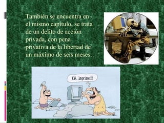 También se encuentra en el mismo capítulo, se trata de un delito de acción privada, con pena privativa de la libertad de un máximo de seis meses. 