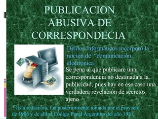 PUBLICACION ABUSIVA DE CORRESPONDECIA   Delitos Informáticos incorporó la noción de  “comunicación electrónica Se pena al que publicare una correspondencia no destinada a la publicidad, pues hay en ese caso una verdadera revelación de secretos ajeno * Esta redacción, fue posteriormente tomada por el proyecto de 1906 y de allí al Código Penal Argentino del año 1921. 