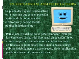 EN LO RELATIVO AL ANÁLISIS DE LA FIGURA Se puede decir que el sujeto activo  es la  persona que está en posesión  legítima de la comunicación  electrónica  y decide hacerla  pública indebidamente Para el análisis del delito se debe reconocer,  primero,  los elementos básicos del tipo penal en cuestión. Estos  versan en que la  Comunicación electrónica no sea  destinada a  la publicidad, que quien la posea la haga  pública indebidamente y que el suceso de la  publicación  pueda ocasionar perjuicio a terceros. 