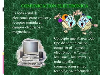 COMUNICACIÓN ELECTRÓNICA Es toda señal de electrones entre emisor y receptor emitida en campos eléctricos y magnéticos.  Concepto que abarca todo tipo de comunicación, como ser el “correo electrónico” o “e-mail”, los “sms”, los “mms” y toda aquella comunicación en red tecnológica-informática 