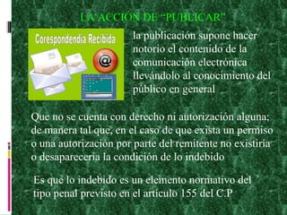 LA ACCIÓN DE “PUBLICAR” la publicación supone hacer notorio el contenido de la comunicación electrónica llevándolo al conocimiento del público en general Que no se cuenta con derecho ni autorización alguna; de manera tal que, en el caso de que exista un permiso o una autorización por parte del remitente no existiría o desaparecería la condición de lo indebido Es que lo indebido es un elemento normativo del tipo penal previsto en el artículo 155 del C.P 