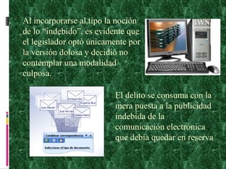 Al incorporarse al tipo la noción de lo “indebido”, es evidente que el legislador optó únicamente por la versión dolosa y decidió no contemplar una modalidad culposa. El delito se consuma con la mera puesta a la publicidad indebida de la comunicación electrónica que debía quedar en reserva 