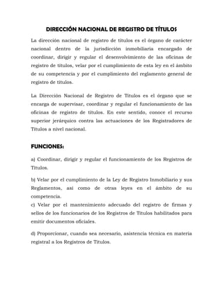 DIRECCIÓN NACIONAL DE REGISTRO DE TÍTULOS
La dirección nacional de registro de títulos es el órgano de carácter
nacional dentro de la jurisdicción inmobiliaria encargado de
coordinar, dirigir y regular el desenvolvimiento de las oficinas de
registro de títulos, velar por el cumplimiento de esta ley en el ámbito
de su competencia y por el cumplimiento del reglamento general de
registro de títulos.
La Dirección Nacional de Registro de Títulos es el órgano que se
encarga de supervisar, coordinar y regular el funcionamiento de las
oficinas de registro de títulos. En este sentido, conoce el recurso
superior jerárquico contra las actuaciones de los Registradores de
Títulos a nivel nacional.
FUNCIONES:
a) Coordinar, dirigir y regular el funcionamiento de los Registros de
Títulos.
b) Velar por el cumplimiento de la Ley de Registro Inmobiliario y sus
Reglamentos, así como de otras leyes en el ámbito de su
competencia.
c) Velar por el mantenimiento adecuado del registro de firmas y
sellos de los funcionarios de los Registros de Títulos habilitados para
emitir documentos oficiales.
d) Proporcionar, cuando sea necesario, asistencia técnica en materia
registral a los Registros de Títulos.
 
